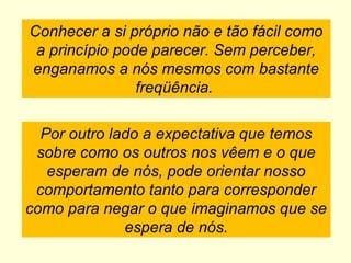 Conhecer a si próprio não e tão fácil como
a princípio pode parecer. Sem perceber,
enganamos a nós mesmos com bastante
freqüência.
Por outro lado a expectativa que temos
sobre como os outros nos vêem e o que
esperam de nós, pode orientar nosso
comportamento tanto para corresponder
como para negar o que imaginamos que se
espera de nós.
 