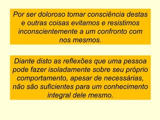 Por ser doloroso tomar consciência destas
e outras coisas evitamos e resistimos
inconscientemente a um confronto com
nos mesmos.
Diante disto as reflexões que uma pessoa
pode fazer isoladamente sobre seu próprio
comportamento, apesar de necessárias,
não são suficientes para um conhecimento
integral dele mesmo.
 