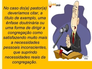 No caso do(a) pastor(a)
deveríamos citar, a
título de exemplo, uma
ênfase doutrinária ou
uma forma de dirigir a
congregação como
satisfazendo muito mais
a necessidades
pessoais inconscientes,
que suprindo
necessidades reais da
congregação.
 