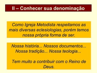 II – Conhecer sua denominação
Como Igreja Metodista respeitamos as
mais diversas eclesiologias, porém temos
nossa própria forma de ser.
Nossa história... Nossos documentos...
Nossa tradição... Nossa teologia...
Tem muito a contribuir com o Reino de
Deus.
 
