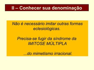 II – Conhecer sua denominação
Não é necessário imitar outras formas
eclesiológicas.
Precisa-se fugir da síndrome da
IMITOSE MÚLTIPLA
...do mimetismo irracional.
 