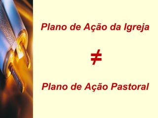 Plano de Ação da Igreja
≠
Plano de Ação Pastoral
 