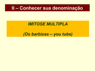 II – Conhecer sua denominação
IMITOSE MULTIPLA
(Os barbixas – you tube)
 