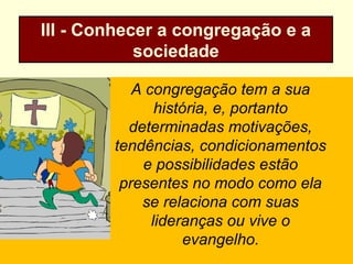 III - Conhecer a congregação e a
sociedade
A congregação tem a sua
história, e, portanto
determinadas motivações,
tendências, condicionamentos
e possibilidades estão
presentes no modo como ela
se relaciona com suas
lideranças ou vive o
evangelho.
 