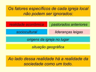 Os fatores específicos de cada igreja local
não podem ser ignorados:
Ao lado dessa realidade há a realidade da
sociedade como um todo.
realidade econômica
sociocultural
pastorados anteriores
lideranças leigas
origens da igreja no lugar
situação geográfica
 