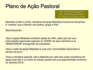 Queridos irmãos e irmãs, membros da Igreja Metodista Central de Campinas,
e “ovelhas” que o Senhor nos confiou, graça e Paz!
Reconhecendo:
•Que a Igreja Metodista no Brasil, desde de 1987, optou por ser uma
comunidade organizada segundo os “DONS” de seus membros e os
“MINISTÉRIOS” emergentes da sociedade;
•Que a visão da Igreja Metodista é a de uma “comunidade missionária a
serviço do povo”;
•Que o ministério pastoral, não é diferente em valor dos outros ministérios da
igreja local (ele é um entre os outros), porém tem sua especificidade conforme
os cânones 2012;
Plano de Ação PastoralPlano de Ação Pastoral
Rev. Paulo Dias NogueiraRev. Paulo Dias Nogueira
Rev. Eber Borges da CostaRev. Eber Borges da Costa
Pra. Rosana de Fátima PiresPra. Rosana de Fátima Pires
 