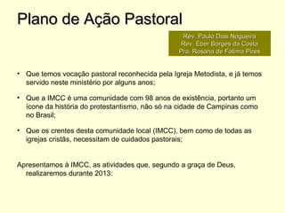 • Que temos vocação pastoral reconhecida pela Igreja Metodista, e já temos
servido neste ministério por alguns anos;
• Que a IMCC é uma comunidade com 98 anos de existência, portanto um
ícone da história do protestantismo, não só na cidade de Campinas como
no Brasil;
• Que os crentes desta comunidade local (IMCC), bem como de todas as
igrejas cristãs, necessitam de cuidados pastorais;
Apresentamos à IMCC, as atividades que, segundo a graça de Deus,
realizaremos durante 2013:
Plano de Ação PastoralPlano de Ação Pastoral
Rev. Paulo Dias NogueiraRev. Paulo Dias Nogueira
Rev. Eber Borges da CostaRev. Eber Borges da Costa
Pra. Rosana de Fátima PiresPra. Rosana de Fátima Pires
 