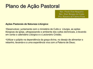 Ações Pastorais de Natureza Litúrgica:
•Desenvolver, juntamente com o ministério de Culto e Liturgia, as ações
litúrgicas da igreja, ultrapassando o ambiente dos cultos dominicais, e levando
em conta o calendário Litúrgico e o Lecionário Cristão;
•Utilizar o púlpito na dependência da graça divina, no desejo de alimentar o
rebanho, levando-o a uma experiência viva com a Palavra de Deus;
Plano de Ação PastoralPlano de Ação Pastoral
Rev. Paulo Dias NogueiraRev. Paulo Dias Nogueira
Rev. Eber Borges da CostaRev. Eber Borges da Costa
Pra. Rosana de Fátima PiresPra. Rosana de Fátima Pires
 