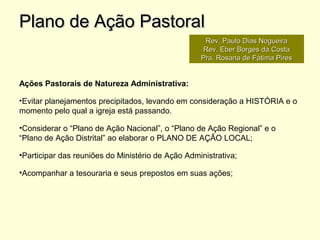 Ações Pastorais de Natureza Administrativa:
•Evitar planejamentos precipitados, levando em consideração a HISTÓRIA e o
momento pelo qual a igreja está passando.
•Considerar o “Plano de Ação Nacional”, o “Plano de Ação Regional” e o
“Plano de Ação Distrital” ao elaborar o PLANO DE AÇÃO LOCAL;
•Participar das reuniões do Ministério de Ação Administrativa;
•Acompanhar a tesouraria e seus prepostos em suas ações;
Plano de Ação PastoralPlano de Ação Pastoral
Rev. Paulo Dias NogueiraRev. Paulo Dias Nogueira
Rev. Eber Borges da CostaRev. Eber Borges da Costa
Pra. Rosana de Fátima PiresPra. Rosana de Fátima Pires
 