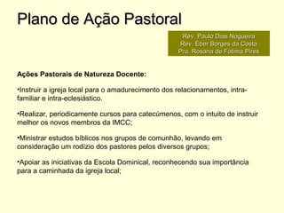 Ações Pastorais de Natureza Docente:
•Instruir a igreja local para o amadurecimento dos relacionamentos, intra-
familiar e intra-eclesiástico.
•Realizar, periodicamente cursos para catecúmenos, com o intuito de instruir
melhor os novos membros da IMCC;
•Ministrar estudos bíblicos nos grupos de comunhão, levando em
consideração um rodízio dos pastores pelos diversos grupos;
•Apoiar as iniciativas da Escola Dominical, reconhecendo sua importância
para a caminhada da igreja local;
Plano de Ação PastoralPlano de Ação Pastoral
Rev. Paulo Dias NogueiraRev. Paulo Dias Nogueira
Rev. Eber Borges da CostaRev. Eber Borges da Costa
Pra. Rosana de Fátima PiresPra. Rosana de Fátima Pires
 