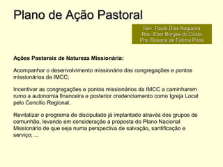 Ações Pastorais de Natureza Missionária:
Acompanhar o desenvolvimento missionário das congregações e pontos
missionários da IMCC;
Incentivar as congregações e pontos missionários da IMCC a caminharem
rumo a autonomia financeira e posterior credenciamento como Igreja Local
pelo Concílio Regional.
Revitalizar o programa de discipulado já implantado através dos grupos de
comunhão, levando em consideração a proposta do Plano Nacional
Missionário de que seja numa perspectiva de salvação, santificação e
serviço; ...
Plano de Ação PastoralPlano de Ação Pastoral
Rev. Paulo Dias NogueiraRev. Paulo Dias Nogueira
Rev. Eber Borges da CostaRev. Eber Borges da Costa
Pra. Rosana de Fátima PiresPra. Rosana de Fátima Pires
 