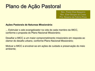 Ações Pastorais de Natureza Missionária:
... Estimular o zelo evangelizador na vida de cada membro da IMCC,
conforme o proposta do Plano Nacional Missionário;
Desafiar a IMCC a um maior comprometimento missionário em resposta ao
clamor do desafio urbano, conforme Plano Nacional Missionário;
Motivar a IMCC a envolver-se em ações de cuidado e preservação do meio
ambiente;
Plano de Ação PastoralPlano de Ação Pastoral
Rev. Paulo Dias NogueiraRev. Paulo Dias Nogueira
Rev. Eber Borges da CostaRev. Eber Borges da Costa
Pra. Rosana de Fátima PiresPra. Rosana de Fátima Pires
 