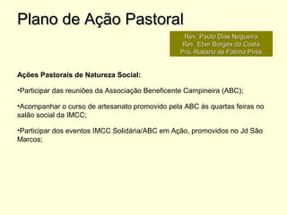 Ações Pastorais de Natureza Social:
•Participar das reuniões da Associação Beneficente Campineira (ABC);
•Acompanhar o curso de artesanato promovido pela ABC às quartas feiras no
salão social da IMCC;
•Participar dos eventos IMCC Solidária/ABC em Ação, promovidos no Jd São
Marcos;
Plano de Ação PastoralPlano de Ação Pastoral
Rev. Paulo Dias NogueiraRev. Paulo Dias Nogueira
Rev. Eber Borges da CostaRev. Eber Borges da Costa
Pra. Rosana de Fátima PiresPra. Rosana de Fátima Pires
 