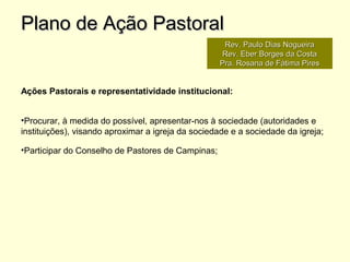 Ações Pastorais e representatividade institucional:
•Procurar, à medida do possível, apresentar-nos à sociedade (autoridades e
instituições), visando aproximar a igreja da sociedade e a sociedade da igreja;
•Participar do Conselho de Pastores de Campinas;
Plano de Ação PastoralPlano de Ação Pastoral
Rev. Paulo Dias NogueiraRev. Paulo Dias Nogueira
Rev. Eber Borges da CostaRev. Eber Borges da Costa
Pra. Rosana de Fátima PiresPra. Rosana de Fátima Pires
 