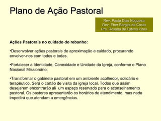 Ações Pastorais no cuidado do rebanho:
•Desenvolver ações pastorais de aproximação e cuidado, procurando
envolver-nos com todos e todas.
•Fortalecer a Identidade, Conexidade e Unidade da Igreja, conforme o Plano
Nacional Missionário;
•Transformar o gabinete pastoral em um ambiente acolhedor, solidário e
terapêutico. Será o cartão de visita da igreja local. Todos que assim
desejarem encontrarão ali um espaço reservado para o aconselhamento
pastoral. Os pastores apresentarão os horários de atendimento, mas nada
impedirá que atendam a emergências.
Plano de Ação PastoralPlano de Ação Pastoral
Rev. Paulo Dias NogueiraRev. Paulo Dias Nogueira
Rev. Eber Borges da CostaRev. Eber Borges da Costa
Pra. Rosana de Fátima PiresPra. Rosana de Fátima Pires
 