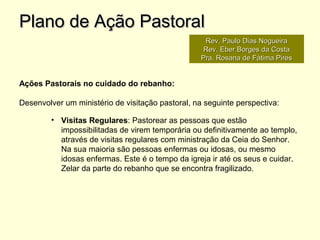 Ações Pastorais no cuidado do rebanho:
Desenvolver um ministério de visitação pastoral, na seguinte perspectiva:
• Visitas Regulares: Pastorear as pessoas que estão
impossibilitadas de virem temporária ou definitivamente ao templo,
através de visitas regulares com ministração da Ceia do Senhor.
Na sua maioria são pessoas enfermas ou idosas, ou mesmo
idosas enfermas. Este é o tempo da igreja ir até os seus e cuidar.
Zelar da parte do rebanho que se encontra fragilizado.
Plano de Ação PastoralPlano de Ação Pastoral
Rev. Paulo Dias NogueiraRev. Paulo Dias Nogueira
Rev. Eber Borges da CostaRev. Eber Borges da Costa
Pra. Rosana de Fátima PiresPra. Rosana de Fátima Pires
 