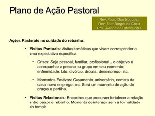 Ações Pastorais no cuidado do rebanho:
• Visitas Pontuais: Visitas temáticas que visam corresponder a
uma expectativa específica.
• Crises: Seja pessoal, familiar, profissional... o objetivo é
acompanhar a pessoa ou grupo em seu momento:
enfermidade, luto, divórcio, drogas, desemprego, etc.
• Momentos Festivos: Casamento, aniversário, compra da
casa, novo emprego, etc. Será um momento de ação de
graças e partilha.
• Visitas Relacionais: Encontros que procuram fortalecer a relação
entre pastor e rebanho. Momento de interagir sem a formalidade
do templo.
Plano de Ação PastoralPlano de Ação Pastoral
Rev. Paulo Dias NogueiraRev. Paulo Dias Nogueira
Rev. Eber Borges da CostaRev. Eber Borges da Costa
Pra. Rosana de Fátima PiresPra. Rosana de Fátima Pires
 