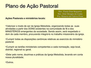Ações Pastorais e ministérios locais:
•Valorizar o modo de ser da Igreja Metodista, organizando todas as suas
atividades a partir dos DONS existentes na comunidade de fé e dos
MINISTÉRIOS emergentes da sociedade. Sendo assim, será respeitado o
dom de cada membro, procurando integrá-lo no trabalho missionário da igreja.
•Cumprir todas as disposições canônicas relativas ao exercício do ministério
pastoral;
•Cumprir as tarefas ministeriais competentes a cada nomeação, seja local,
distrital, regional ou geral.
•Zelar pelo nome, doutrinas e práticas da Igreja Metodista, levando em conta
nossa pluralidade;
•Outros.
Plano de Ação PastoralPlano de Ação Pastoral
Rev. Paulo Dias NogueiraRev. Paulo Dias Nogueira
Rev. Eber Borges da CostaRev. Eber Borges da Costa
Pra. Rosana de Fátima PiresPra. Rosana de Fátima Pires
 