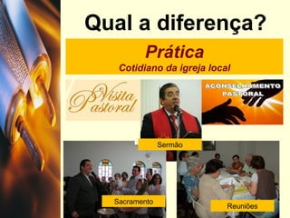 Qual a diferença?
Prática
Cotidiano da igreja local
Sacramento
Sermão
Reuniões
 