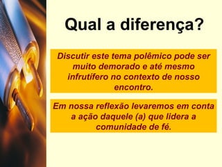 Discutir este tema polêmico pode ser
muito demorado e até mesmo
infrutífero no contexto de nosso
encontro.
Qual a diferença?
Em nossa reflexão levaremos em conta
a ação daquele (a) que lidera a
comunidade de fé.
 