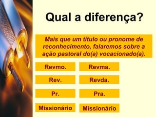 Mais que um título ou pronome de
reconhecimento, falaremos sobre a
ação pastoral do(a) vocacionado(a).
Qual a diferença?
Revmo.
Rev. Revda.
Revma.
Pra.Pr.
Missionário Missionário
 