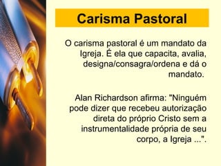 Carisma Pastoral
O carisma pastoral é um mandato da
Igreja. É ela que capacita, avalia,
designa/consagra/ordena e dá o
mandato.
Alan Richardson afirma: "Ninguém
pode dizer que recebeu autorização
direta do próprio Cristo sem a
instrumentalidade própria de seu
corpo, a Igreja ...".
 