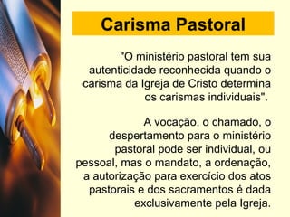 Carisma Pastoral
"O ministério pastoral tem sua
autenticidade reconhecida quando o
carisma da Igreja de Cristo determina
os carismas individuais".
A vocação, o chamado, o
despertamento para o ministério
pastoral pode ser individual, ou
pessoal, mas o mandato, a ordenação,
a autorização para exercício dos atos
pastorais e dos sacramentos é dada
exclusivamente pela Igreja.
 