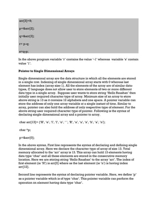 arr[3]=9;
p=&arr[2];
q=&arr[3];
r= p-q;
s=q-p;
In the above program variable ‘r’ contains the value ‘-1’ whereas variable ‘s’ contain
value ’1’.
Pointer to Single Dimensional Arrays
Single dimensional array are the data structure in which all the elements are stored
in a single row. Indexing of single dimensional array starts with 0 whereas last
element has index (array size-1). All the elements of the array are of similar data-
types, C language does not allow user to store elements of two or more different
data type in a single array. Suppose user wants to store string ‘Hello Raushan’ then
initially user required character type of array. Minimum size of an array to store
above string is 13 as it contains 12 alphabets and one space. A pointer variable can
store the address of only one array variable at a single instant of time. Similar to
array, pointer can also hold the address of only respective type of element. For the
above string user required character type of pointer. Following is the syntax of
declaring single dimensional array and a pointer to array.
char arr[13]= {‘H’, ‘e’, ‘l’, ‘l’, ‘o’, ‘ ’, ‘R’, ‘a’, ‘u’, ‘s’, ‘h’, ‘a’, ‘n’};
char *p;
p=&arr[0];
In the above syntax, First line represents the syntax of declaring and defining single
dimensional array. Here we declare the character type of array of size 13. Total
memory allocated to the ‘arr’ array is 13. This array can hold 13 elements having
data type ‘char’ and all these elements are stored in the consecutive memory
location. Here we are storing string ‘Hello Raushan’ to the array ‘arr’. The index of
first element (ie ‘H’) is arr[0] where as the last element (ie ‘n’) is having index
arr[12].
Second line represents the syntax of declaring pointer variable. Here, we define ‘p’
as a pointer variable which is of type ‘char’. This pointer variable can perform the
operation on element having data type ‘char’.
 