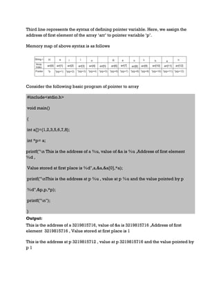 Third line represents the syntax of defining pointer variable. Here, we assign the
address of first element of the array ‘arr’ to pointer variable ‘p’.
Memory map of above syntax is as follows
Consider the following basic program of pointer to array
#include<stdio.h>
void main()
{
int a[]={1,2,3,5,6,7,8};
int *p= a;
printf("n This is the address of a %u, value of &a is %u ,Address of first element
%d ,
Value stored at first place is %d",a,&a,&a[0],*a);
printf("nThis is the address at p %u , value at p %u and the value pointed by p
%d",&p,p,*p);
printf("n");
}
Output:
This is the address of a 3219815716, value of &a is 3219815716 ,Address of first
element 3219815716 , Value stored at first place is 1
This is the address at p 3219815712 , value at p 3219815716 and the value pointed by
p 1
 