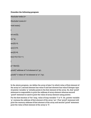 Consider the following program
#include<stdio.h>
#include<conio.h>
void main()
{
int arr[3];
int *p;
arr[0]=3;
arr[1]=6;
arr[2]=8;
for(i=0;i<3;i++)
{
p= &arr[i];
printf(“address of %d element is”,p);
printf(“t value of %d element is n”,*p);
}
In the above program, we define the array of size 3 in which value of first element of
the array is 3, second element has value 6 and last element has value 8.Integer type
of pointer variable ‘p’ initially points to the first element of the array. So, first ‘printf’
statement is responsible to print the address of array element whereas second
‘printf’ statement is used to print the value of array element using pointer.
For the first iteration of ‘for’ loop, value of loop variable ‘I’ is ‘0’. So, pointer variable
‘p’ contains the address of first element of the array ‘arr’. First ‘printf’ statement will
print the memory address of first element of the array and second ‘printf’ statement
print the value of first element of the array ie ‘3’.
 