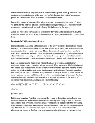 In the second iteration loop variable is incremented by one. Now, ‘p’ contains the
address of second element of the array ie ‘arr[1]’. So, this time ‘printf’ statements
prints the address and value of second element of the array.
In the third iteration loop variable is incremented by one and it becomes ‘2’. Now,
‘p’ contains the address of third element of the array ie ‘arr[2]’. So, this time ‘printf’
statements prints the address and value of third element of the array.
Again the value of loop variable is incremented by one and it becomes ‘3’. So, the
condition inside ‘for’ loop is not satisfied and flow of program execution comes out of
loop.
Pointer to Multidimensional Arrays
In multidimensional array all the elements of the array are stored in multiple stacks
of rows. Two dimensional array has two stacks of rows, it looks like two dimensional
matrix containing rows and columns. Three dimensional array has three stacks of
rows and it looks like a rubik’s cube. Like single dimensional array, all the elements
of multidimensional array are of same type and C language does not allow user to
store elements of two or more different data type in a single multidimensional array.
Suppose user wants to store string ‘Hello Raushan’ in two dimensional array,
minimum size of an array to store above strings is 13 as it contains 12 alphabets and
one space. Two dimensional arrays are built with rows and columns. For the above
string we need to divide total array size into rows and columns. A pointer variable
can store the address of only one array variable at a single instant of time. Similar to
array, pointer can also hold the address of only respective type of element. For the
above string user required character type of pointer. Following is the syntax of
declaring two dimensional array and a pointer to array.
char arr[2][7]= {‘H’, ‘e’, ‘l’, ‘l’, ‘o’, ‘ ’, ‘R’, ‘a’, ‘u’, ‘s’, ‘h’, ‘a’, ‘n’};
char *p;
p=&arr[0][0];
In the above syntax, First line represents the syntax of declaring and defining two
dimensional array. Here we declare the character type of array of size 14, which is
divided into two rows and seven columns. Total memory allocated to the ‘arr’ array
is 14. This array can hold 14 elements having data type ‘char’ and all these elements
are stored in the consecutive memory location. Out of 14 elements the first 7
elements are stored in the first row whereas remaining elements are stored in the
 