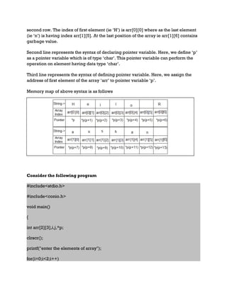 second row. The index of first element (ie ‘H’) is arr[0][0] where as the last element
(ie ‘n’) is having index arr[1][5]. At the last position of the array ie arr[1][6] contains
garbage value.
Second line represents the syntax of declaring pointer variable. Here, we define ‘p’
as a pointer variable which is of type ‘char’. This pointer variable can perform the
operation on element having data type ‘char’.
Third line represents the syntax of defining pointer variable. Here, we assign the
address of first element of the array ‘arr’ to pointer variable ‘p’.
Memory map of above syntax is as follows
Consider the following program
#include<stdio.h>
#include<conio.h>
void main()
{
int arr[2][3],i,j,*p;
clrscr();
printf("enter the elements of array");
for(i=0;i<2;i++)
 