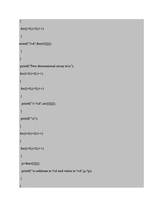 {
for(j=0;j<3;j++)
{
scanf("%d",&arr[i][j]);
}
}
printf("Two dimensional array isn");
for(i=0;i<2;i++)
{
for(j=0;j<3;j++)
{
printf("t %d",arr[i][j]);
}
printf("n");
}
for(i=0;i<2;i++)
{
for(j=0;j<3;j++)
{
p=&arr[i][j];
printf("n address is %d and value is %d",p,*p);
}
}
 