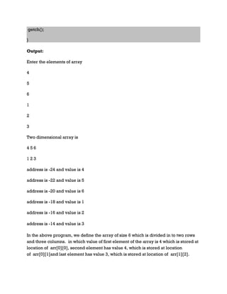 getch();
}
Output:
Enter the elements of array
4
5
6
1
2
3
Two dimensional array is
4 5 6
1 2 3
address is -24 and value is 4
address is -22 and value is 5
address is -20 and value is 6
address is -18 and value is 1
address is -16 and value is 2
address is -14 and value is 3
In the above program, we define the array of size 6 which is divided in to two rows
and three columns. in which value of first element of the array is 4 which is stored at
location of arr[0][0], second element has value 4, which is stored at location
of arr[0][1]and last element has value 3, which is stored at location of arr[1][2].
 