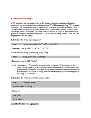 9.7 Pointer To Strings
In ‘C’ language we can store string in the array of character. Array of character
holding string is terminated by null character (‘0’). C language treats ‘’0’’ as a one
character. ‘0’ represents the end og the string and also return logical false value.
Each element in the array of character requires one byte of memory storage. User
can define string constant by putting all the characters of string in a pain of double
quotes. C compiler automatically adds ‘0’ at the end of every string. There are two
ways to initialize the string
1. Initialize the string by using array
char array_name[size]={‘a1’, ‘a2’,…..’an’, ‘0’};
Example: char arr[7]={‘H’, ’e’, ‘l’, ’l’, ’o’, ‘0’};
2. Initialize the string constant by using array
char array_name[size]=”string”;
Example: char arr[7]=”Hello”
In the above syntax, ’C’ compiler automatically introduce ‘0’ at the end of the
string. Array size is not the compulsory factor in the string initialization. User
is free to define unsized character array. In unsized character array compiler
will calculate the length of string and allocate the required memory space to
the array of characters
3. Initialize the string constant by using pointer
char *pointer_name;
pointer_name = “string”;
Example:
char *ptr;
ptr =”Hello”;
Consider the following program.
 