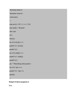 #include<stdio.h>
#include<conio.h>
void main()
{
char str1[] = {'F','i', 'r', 's', 't','0'};
char str2[] = "Second";
char *ptr;
int i;
clrscr();
for (i=0; str1[i]; i++)
printf("%c", str1[i]);
printf("n");
for (i=0; str2[i]; i++)
printf("%c", str2[i]);
printf("n");
ptr = "Third Sring with pointer";
for (i=0; *ptr; i++)
printf("%c", *ptr++);
getch();
}
Output of above program is
First
 