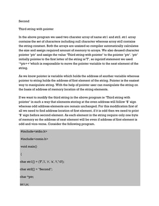 Second
Third string with pointer
In the above program we used two charater array of name str1 and str2. str1 array
contains the set of characters including null character whereas array str2 contains
the string constant. Both the arrays are unsized so compiler automatically calculates
the size and assign required amount of memory to arrays. We also deused character
pointer ‘ptr’ and assign the value ‘Third string with pointer’ to the pointer ‘ptr’. ‘ptr’
initially pointes to the first letter of the string ie’T’, so inprintf statement we used
‘*ptr++’which is responsible to move the pointer variable to the next element of the
string.
As we know pointer is variable which holds the address of another variable whereas
pointer to string holds the address of first element of the string. Pointer is the easiest
way to manipulate string. With the help of pointer user can manipulate the string on
the basis of address of memory location of the string elements.
If we want to modify the third string in the above program ie ‘Third string with
pointer’ in such a way that elements storing at the even address will follow ‘$’ sign
whereas odd address elements are remain unchanged. For this modification first of
all we need to find address location of first element, if it is odd then we need to print
‘$’ sign before second element. As each element in the string require only one byte
of memory so the address of next element will be even if address of first element is
odd and vice-versa. Consider the following program.
#include<stdio.h>
#include<conio.h>
void main()
{
char str1[] = {'F','i', 'r', 's', 't','0'};
char str2[] = "Second";
char *ptr;
int i,n;
 