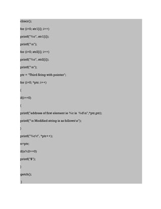 clrscr();
for (i=0; str1[i]; i++)
printf("%c", str1[i]);
printf("n");
for (i=0; str2[i]; i++)
printf("%c", str2[i]);
printf("n");
ptr = "Third Sring with pointer";
for (i=0; *ptr; i++)
{
if(i==0)
{
printf("address of first element ie %c is %dn",*ptr,ptr);
printf("n Modified string is as followsn");
}
printf("%ct", *ptr++);
n=ptr;
if(n%2==0)
printf("$");
}
getch();
}
 