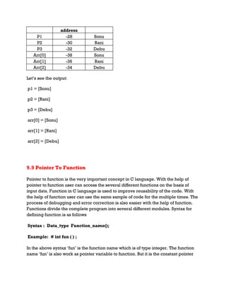 address
P1 -28 Sonu
P2 -30 Rani
P3 -32 Debu
Arr[0] -38 Sonu
Arr[1] -36 Rani
Arr[2] -34 Debu
Let’s see the output:
p1 = [Sonu]
p2 = [Rani]
p3 = [Debu]
arr[0] = [Sonu]
arr[1] = [Rani]
arr[2] = [Debu]
9.9 Pointer To Function
Pointer to function is the very important concept in C language. With the help of
pointer to function user can access the several different functions on the basis of
input data. Function in C language is used to improve reusability of the code. With
the help of function user can use the same sample of code for the multiple times. The
process of debugging and error correction is also easier with the help of function.
Functions divide the complete program into several different modules. Syntax for
defining function is as follows
Syntax : Data_type Function_name();
Example: # int fun ( ) ;
In the above syntax ‘fun’ is the function name which is of type integer. The function
name ‘fun’ is also work as pointer variable to function. But it is the constant pointer
 