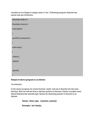 variable so it is illegal to assign value to ‘fun’. Following program illustrate the
syntax and use of function
#include<stdio.h>
#include<conio.h>
void sayhi()
{
printf("hi everyone");
}
void main()
{
clrscr();
sayhi();
getch();
}
Output of above program is as follows
hi everyone
In the above program we create function ‘sayhi’ and use it directly into the main
function. Now we will see how to declare pointer to function. Pointer variable name
should followed by asterisk sign. Syntax for declaring pointer to function is as
follows.
Syntax : Data_type (*pointer_name)();
Example : int (*ptr)();
 