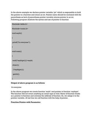 In the above example we declare pointer variable ‘ptr’ which is responsible to hold
the pointer to a function and return an int. Pointer name should be enclosed with the
parenthesis as lack of parenthesis pointer variable returns pointer to an int.
Following program illustrate the syntax and use of pointer to function
#include<stdio.h>
#include<conio.h>
void sayhi()
{
printf("hi everyone");
}
void main()
{
void(*sayhiptr)()=sayhi;
clrscr();
(*sayhiptr)();
getch();
}
Output of above program is as follows
hi everyone
In the above program we create function ‘sayhi’ and pointer to function ‘sayhiptr’.
The function will not return anything so return type is void. Name of function works
as a pointer to function and contains the address of function. So, we assign it to the
pointer variable. At last line we call function with the help of pointer.
Function Pointer with Parameter:
 