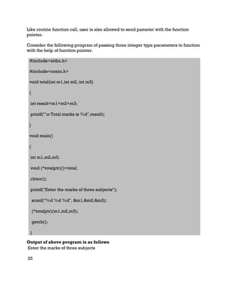 Like routine function call, user is also allowed to send pameter with the function
pointer.
Consider the following program of passing three integer type parameters to function
with the help of function pointer.
#include<stdio.h>
#include<conio.h>
void total(int m1,int m2, int m3)
{
int result=m1+m2+m3;
printf("n Total marks is %d",result);
}
void main()
{
int m1,m2,m3;
void (*totalptr)()=total;
clrscr();
printf("Enter the marks of three subjects");
scanf("%d %d %d", &m1,&m2,&m3);
(*totalptr)(m1,m2,m3);
getch();
}
Output of above program is as follows
Enter the marks of three subjects
25
 