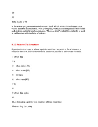 35
30
Total marks is 90
In the above program we create function ‘total’ which accept three integer type
values from the main function. void (*totalptr)()=total; line is responsible to declare
and define pointer to function variable. Whereas line(*totalptr)(m1,m2,m3); is used
to call function with the help of pointer.
9.10 Pointer To Structure
A pointer to structures is where a pointer variable can point to the address of a
structure variable. Here is how we can declare a pointer to a structure variable.
1
2
3
4
5
6
7
8
9
10
11
12
struct dog
{
char name[10];
char breed[10];
int age;
char color[10];
};
struct dog spike;
// declaring a pointer to a structure of type struct dog
struct dog *ptr_dog
 