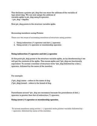 This declares a pointer ptr_dog that can store the address of the variable of
type struct dog. We can now assign the address of
variable spike to ptr_dog using & operator.
1 ptr_dog = &spike;
Now ptr_dog points to the structure variable spike.
Accessing members using Pointer
There are two ways of accessing members of structure using pointer:
1. Using indirection (*) operator and dot (.) operator.
2. Using arrow (->) operator or membership operator.
Using indirection (*) operator and dot (.) operator
At this point ptr_dog points to the structure variable spike, so by dereferencing it we
will get the contents of the spike. This means spike and *ptr_dog are functionally
equivalent. To access a member of structure write *ptr_dog followed by a dot(.)
operator, followed by the name of the member.
For example:
(*ptr_dog).name – refers to the name of dog
(*ptr_dog).breed – refers to the breed of dog
Parentheses around *ptr_dog are necessary because the precedence of dot(.)
operator is greater than that of indirection (*) operator.
Using arrow (->) operator or membership operator.
To access members using arrow (->) operator write pointer variable followed by -
> operator, followed by name of the member.
 