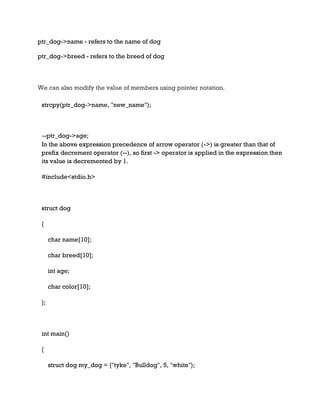 ptr_dog->name - refers to the name of dog
ptr_dog->breed - refers to the breed of dog
We can also modify the value of members using pointer notation.
strcpy(ptr_dog->name, "new_name");
--ptr_dog->age;
In the above expression precedence of arrow operator (->) is greater than that of
prefix decrement operator (--), so first -> operator is applied in the expression then
its value is decremented by 1.
#include<stdio.h>
struct dog
{
char name[10];
char breed[10];
int age;
char color[10];
};
int main()
{
struct dog my_dog = {"tyke", "Bulldog", 5, "white"};
 