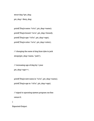 struct dog *ptr_dog;
ptr_dog = &my_dog;
printf("Dog's name: %sn", ptr_dog->name);
printf("Dog's breed: %sn", ptr_dog->breed);
printf("Dog's age: %dn", ptr_dog->age);
printf("Dog's color: %sn", ptr_dog->color);
// changing the name of dog from tyke to jack
strcpy(ptr_dog->name, "jack");
// increasing age of dog by 1 year
ptr_dog->age++;
printf("Dog's new name is: %sn", ptr_dog->name);
printf("Dog's age is: %dn", ptr_dog->age);
// signal to operating system program ran fine
return 0;
}
Expected Output:
 