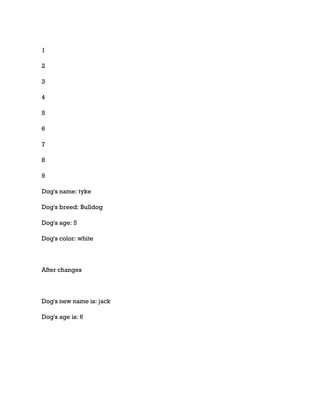 1
2
3
4
5
6
7
8
9
Dog's name: tyke
Dog's breed: Bulldog
Dog's age: 5
Dog's color: white
After changes
Dog's new name is: jack
Dog's age is: 6
 