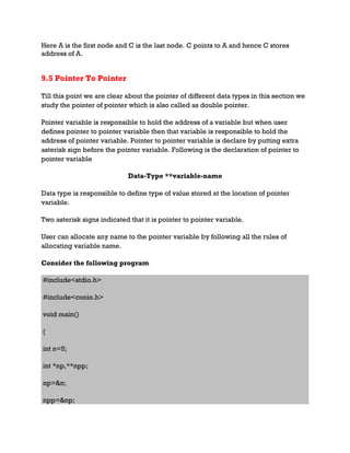 Here A is the first node and C is the last node. C points to A and hence C stores
address of A.
9.5 Pointer To Pointer
Till this point we are clear about the pointer of different data types in this section we
study the pointer of pointer which is also called as double pointer.
Pointer variable is responsible to hold the address of a variable but when user
defines pointer to pointer variable then that variable is responsible to hold the
address of pointer variable. Pointer to pointer variable is declare by putting extra
asterisk sign before the pointer variable. Following is the declaration of pointer to
pointer variable
Data-Type **variable-name
Data type is responsible to define type of value stored at the location of pointer
variable.
Two asterisk signs indicated that it is pointer to pointer variable.
User can allocate any name to the pointer variable by following all the rules of
allocating variable name.
Consider the following program
#include<stdio.h>
#include<conio.h>
void main()
{
int n=5;
int *np,**npp;
np=&n;
npp=&np;
 