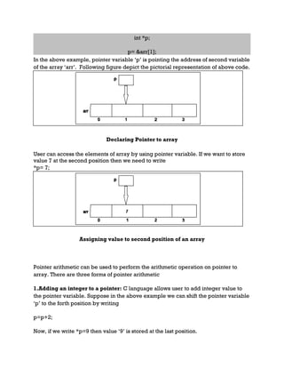 int *p;
p= &arr[1];
In the above example, pointer variable ‘p’ is pointing the address of second variable
of the array ‘arr’. Following figure depict the pictorial representation of above code.
Declaring Pointer to array
User can access the elements of array by using pointer variable. If we want to store
value 7 at the second position then we need to write
*p= 7;
Assigning value to second position of an array
Pointer arithmetic can be used to perform the arithmetic operation on pointer to
array. There are three forms of pointer arithmetic
1.Adding an integer to a pointer: C language allows user to add integer value to
the pointer variable. Suppose in the above example we can shift the pointer variable
‘p’ to the forth position by writing
p=p+2;
Now, if we write *p=9 then value ‘9’ is stored at the last position.
 