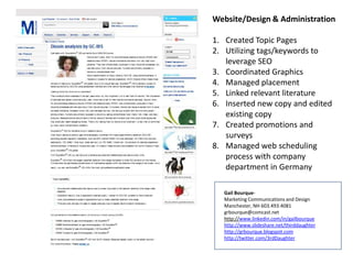 Website/Design & Administration
1. Created Topic Pages
2. Utilizing tags/keywords to
leverage SEO
3. Coordinated Graphics
4. Managed placement
5. Linked relevant literature
6. Inserted new copy and edited
existing copy
7. Created promotions and
surveys
8. Managed web scheduling
process with company
department in Germany
Gail BourqueMarketing Communications and Design
Manchester, NH 603.493.4081
grbourque@comcast.net
http://www.linkedin.com/in/gailbourque
http://www.slideshare.net/thirddaughter
http://grbourque.blogspot.com
http://twitter.com/3rdDaughter

 